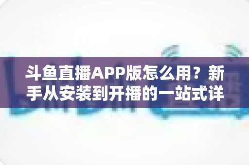 斗鱼直播APP版怎么用?新手从安装到开播的一站式详细攻略 斗鱼直播APP版怎么用?新手从安装到开播的一站式详细攻略