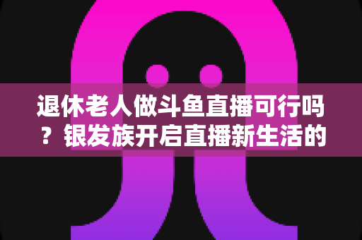 退休老人做斗鱼直播可行吗？银发族开启直播新生活的机遇、挑战与实操指南全解析
