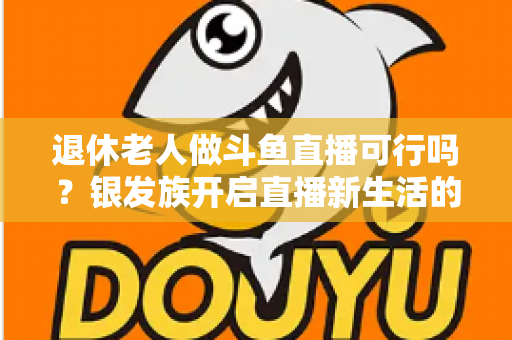 退休老人做斗鱼直播可行吗？银发族开启直播新生活的机遇、挑战与实操指南全解析