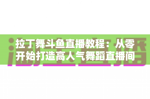 拉丁舞斗鱼直播教程:从零开始打造高人气舞蹈直播间的完整指南 拉丁舞斗鱼直播教程:从零开始打造高人气舞蹈直播间的完整指南