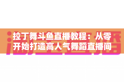 拉丁舞斗鱼直播教程:从零开始打造高人气舞蹈直播间的完整指南 拉丁舞斗鱼直播教程:从零开始打造高人气舞蹈直播间的完整指南