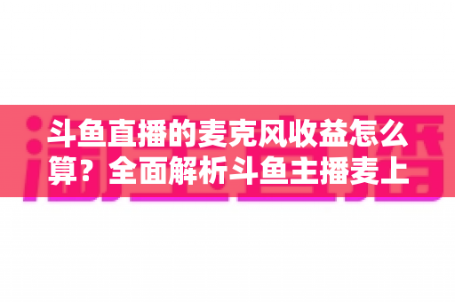 斗鱼直播的麦克风收益怎么算?全面解析斗鱼主播麦上收益计算规则与提现攻略 斗鱼直播的麦克风收益怎么算?全面解析斗鱼主播麦上收益计算规则与提现攻略