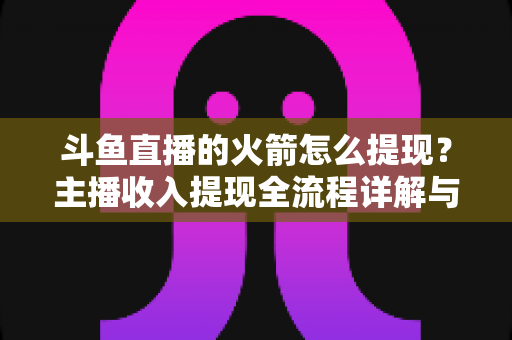 斗鱼直播的火箭怎么提现?主播收入提现全流程详解与避坑指南 斗鱼直播的火箭怎么提现?主播收入提现全流程详解与避坑指南