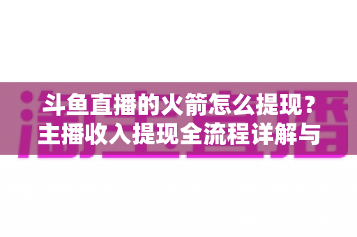 斗鱼直播的火箭怎么提现?主播收入提现全流程详解与避坑指南 斗鱼直播的火箭怎么提现?主播收入提现全流程详解与避坑指南