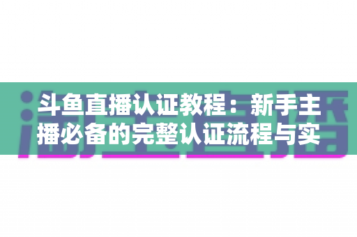斗鱼直播认证教程：新手主播必备的完整认证流程与实用技巧全解析