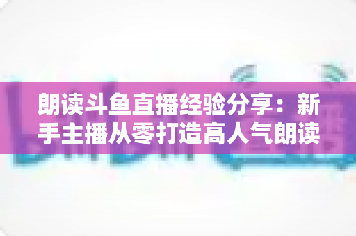 朗读斗鱼直播经验分享:新手主播从零打造高人气朗读直播间的实战指南 朗读斗鱼直播经验分享:新手主播从零打造高人气朗读直播间的实战指南