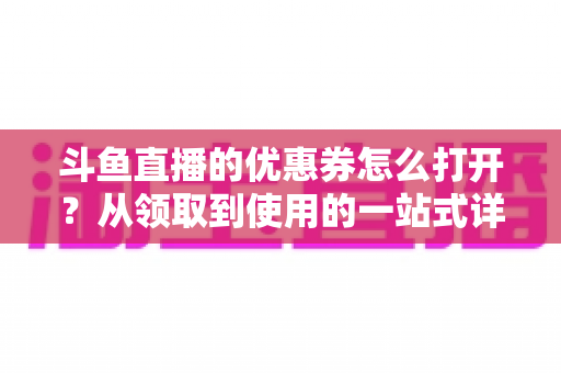 斗鱼直播的优惠券怎么打开?从领取到使用的一站式详细攻略 斗鱼直播的优惠券怎么打开?从领取到使用的一站式详细攻略
