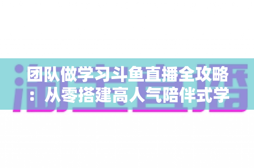 团队做学习斗鱼直播全攻略:从零搭建高人气陪伴式学习直播间的实战方案 团队做学习斗鱼直播全攻略:从零搭建高人气陪伴式学习直播间的实战方案