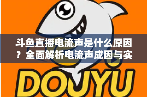 斗鱼直播电流声是什么原因?全面解析电流声成因与实用解决方案,让你的直播音质瞬间提升 斗鱼直播电流声是什么原因?全面解析电流声成因与实用解决方案,让你的直播音质瞬间提升