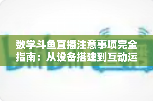 数学斗鱼直播注意事项完全指南：从设备搭建到互动运营，助你打造高人气数学教学直播间