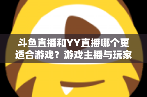斗鱼直播和YY直播哪个更适合游戏？游戏主播与玩家必看的平台选择深度指南