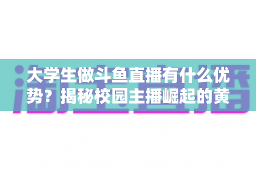 大学生做斗鱼直播有什么优势？揭秘校园主播崛起的黄金时代与变现之路