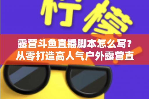 露营斗鱼直播脚本怎么写?从零打造高人气户外露营直播的完整实战指南 露营斗鱼直播脚本怎么写?从零打造高人气户外露营直播的完整实战指南