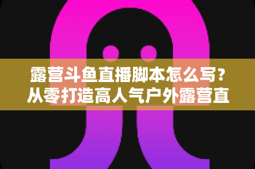 露营斗鱼直播脚本怎么写?从零打造高人气户外露营直播的完整实战指南 露营斗鱼直播脚本怎么写?从零打造高人气户外露营直播的完整实战指南