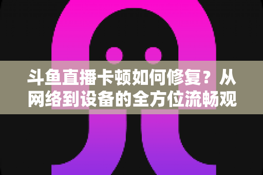 斗鱼直播卡顿如何修复?从网络到设备的全方位流畅观看指南 斗鱼直播卡顿如何修复?从网络到设备的全方位流畅观看指南