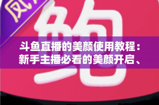 斗鱼直播的美颜使用教程:新手主播必看的美颜开启、参数调节与实战技巧全攻略 斗鱼直播的美颜使用教程:新手主播必看的美颜开启、参数调节与实战技巧全攻略