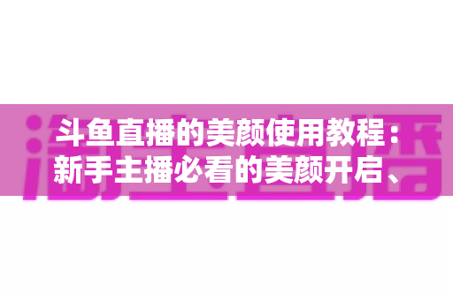 斗鱼直播的美颜使用教程:新手主播必看的美颜开启、参数调节与实战技巧全攻略 斗鱼直播的美颜使用教程:新手主播必看的美颜开启、参数调节与实战技巧全攻略