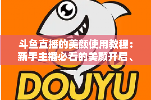 斗鱼直播的美颜使用教程:新手主播必看的美颜开启、参数调节与实战技巧全攻略 斗鱼直播的美颜使用教程:新手主播必看的美颜开启、参数调节与实战技巧全攻略