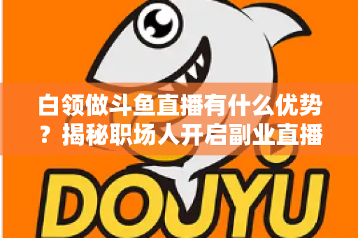 白领做斗鱼直播有什么优势?揭秘职场人开启副业直播的五大核心竞争力与实战指南 白领做斗鱼直播有什么优势?揭秘职场人开启副业直播的五大核心竞争力与实战指南