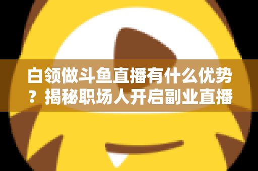 白领做斗鱼直播有什么优势?揭秘职场人开启副业直播的五大核心竞争力与实战指南 白领做斗鱼直播有什么优势?揭秘职场人开启副业直播的五大核心竞争力与实战指南