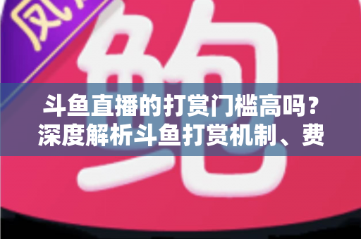 斗鱼直播的打赏门槛高吗？深度解析斗鱼打赏机制、费用明细与理性消费全攻略