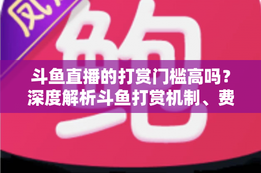 斗鱼直播的打赏门槛高吗？深度解析斗鱼打赏机制、费用明细与理性消费全攻略