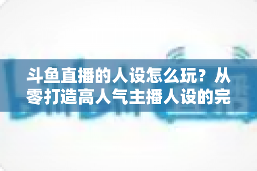 斗鱼直播的人设怎么玩?从零打造高人气主播人设的完整实战指南 斗鱼直播的人设怎么玩?从零打造高人气主播人设的完整实战指南