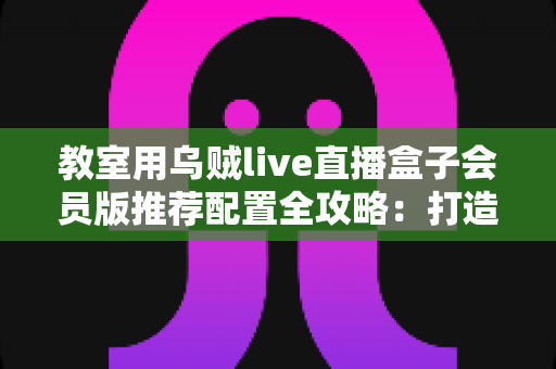 教室用乌贼live直播盒子会员版推荐配置全攻略:打造流畅稳定智慧课堂的硬件选购与部署指南 教室用乌贼live直播盒子会员版推荐配置全攻略:打造流畅稳定智慧课堂的硬件选购与部署指南
