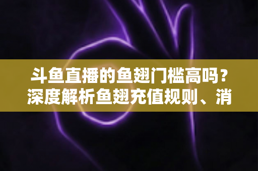 斗鱼直播的鱼翅门槛高吗？深度解析鱼翅充值规则、消费方式与主播提现条件