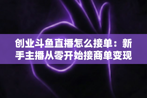 创业斗鱼直播怎么接单:新手主播从零开始接商单变现的全流程实战攻略 创业斗鱼直播怎么接单:新手主播从零开始接商单变现的全流程实战攻略