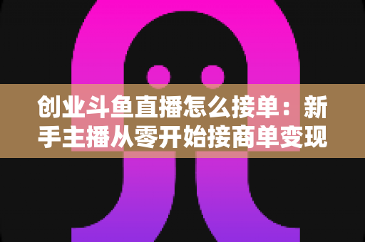 创业斗鱼直播怎么接单：新手主播从零开始接商单变现的全流程实战攻略
