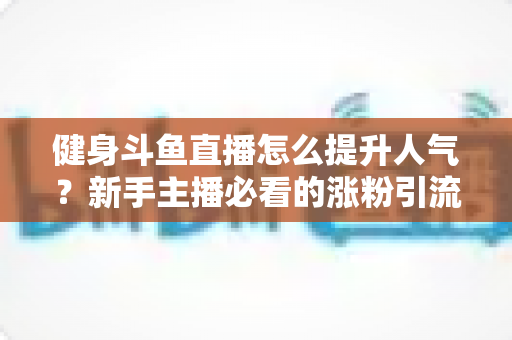 健身斗鱼直播怎么提升人气?新手主播必看的涨粉引流全攻略 健身斗鱼直播怎么提升人气?新手主播必看的涨粉引流全攻略