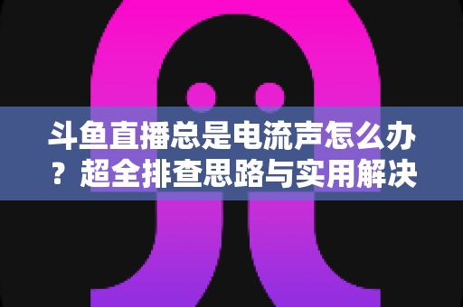 斗鱼直播总是电流声怎么办?超全排查思路与实用解决方案一文讲透 斗鱼直播总是电流声怎么办?超全排查思路与实用解决方案一文讲透