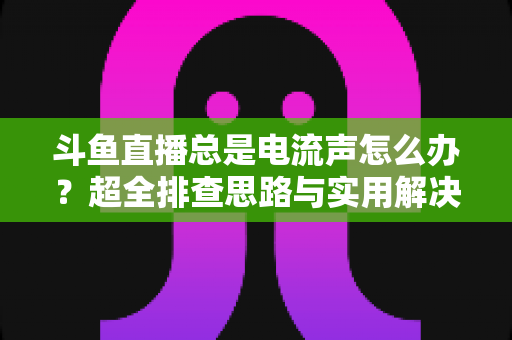 斗鱼直播总是电流声怎么办?超全排查思路与实用解决方案一文讲透 斗鱼直播总是电流声怎么办?超全排查思路与实用解决方案一文讲透