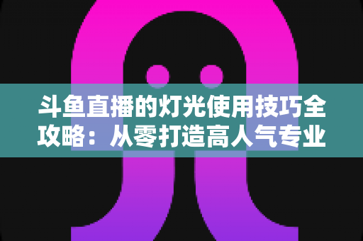 斗鱼直播的灯光使用技巧全攻略：从零打造高人气专业直播间