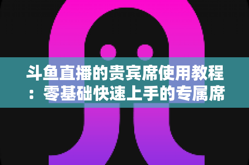 斗鱼直播的贵宾席使用教程:零基础快速上手的专属席位完全指南,助你成为直播间焦点 斗鱼直播的贵宾席使用教程:零基础快速上手的专属席位完全指南,助你成为直播间焦点