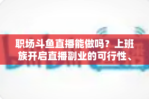 职场斗鱼直播能做吗？上班族开启直播副业的可行性、优势与实操全指南