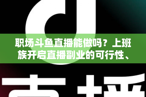 职场斗鱼直播能做吗？上班族开启直播副业的可行性、优势与实操全指南