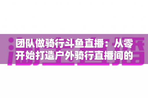 团队做骑行斗鱼直播：从零开始打造户外骑行直播间的全攻略