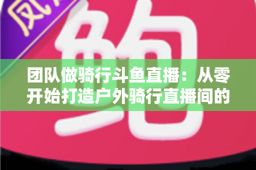 团队做骑行斗鱼直播：从零开始打造户外骑行直播间的全攻略