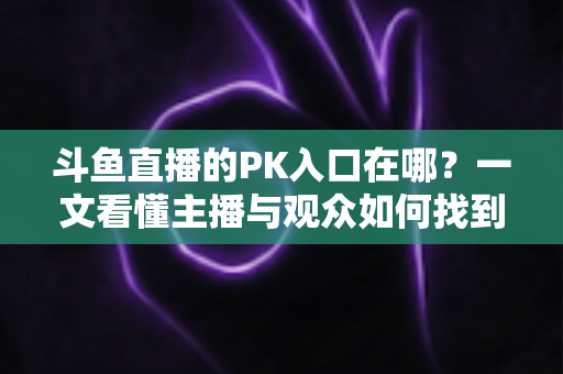 斗鱼直播的PK入口在哪?一文看懂主播与观众如何找到PK功能 斗鱼直播的PK入口在哪?一文看懂主播与观众如何找到PK功能
