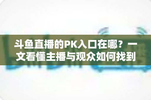 斗鱼直播的PK入口在哪？一文看懂主播与观众如何找到PK功能
