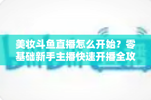 美妆斗鱼直播怎么开始?零基础新手主播快速开播全攻略 美妆斗鱼直播怎么开始?零基础新手主播快速开播全攻略