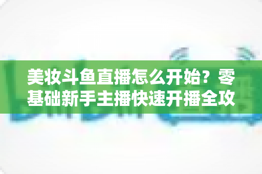 美妆斗鱼直播怎么开始?零基础新手主播快速开播全攻略 美妆斗鱼直播怎么开始?零基础新手主播快速开播全攻略