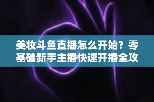 美妆斗鱼直播怎么开始?零基础新手主播快速开播全攻略 美妆斗鱼直播怎么开始?零基础新手主播快速开播全攻略