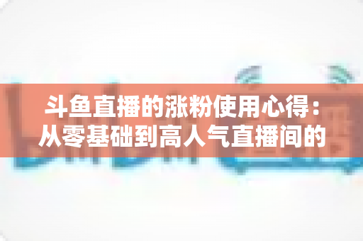 斗鱼直播的涨粉使用心得:从零基础到高人气直播间的实战经验分享 斗鱼直播的涨粉使用心得:从零基础到高人气直播间的实战经验分享