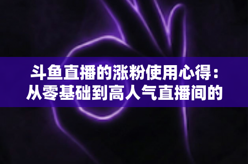 斗鱼直播的涨粉使用心得:从零基础到高人气直播间的实战经验分享 斗鱼直播的涨粉使用心得:从零基础到高人气直播间的实战经验分享