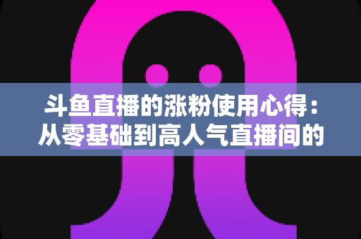 斗鱼直播的涨粉使用心得:从零基础到高人气直播间的实战经验分享 斗鱼直播的涨粉使用心得:从零基础到高人气直播间的实战经验分享