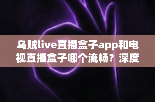 乌贼live直播盒子app和电视直播盒子哪个流畅?深度对比解析帮你选对追剧神器 乌贼live直播盒子app和电视直播盒子哪个流畅?深度对比解析帮你选对追剧神器