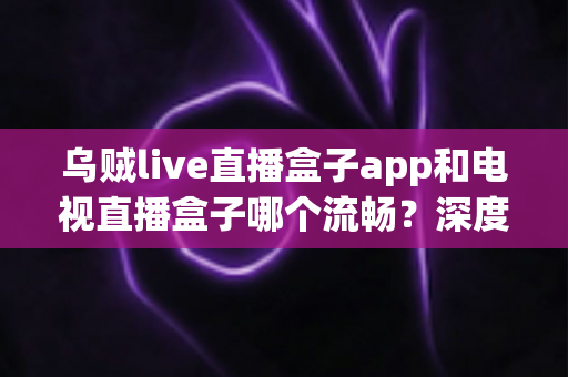 乌贼live直播盒子app和电视直播盒子哪个流畅？深度对比解析帮你选对追剧神器